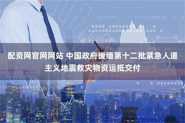 配资网官网网站 中国政府援缅第十二批紧急人道主义地震救灾物资运抵交付