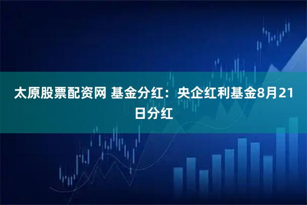 太原股票配资网 基金分红：央企红利基金8月21日分红