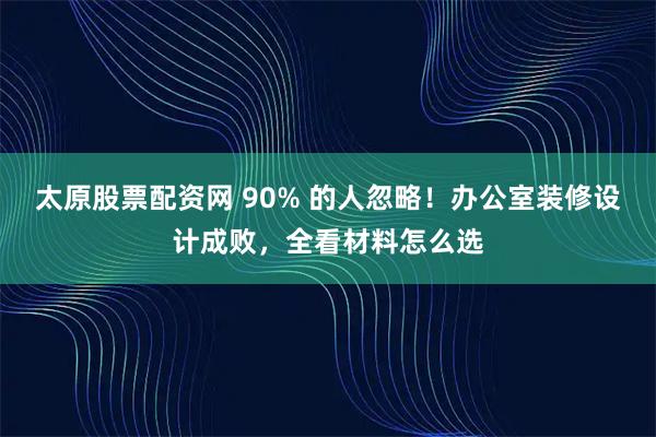 太原股票配资网 90% 的人忽略！办公室装修设计成败，全看材料怎么选