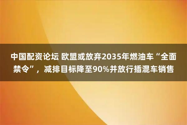 中国配资论坛 欧盟或放弃2035年燃油车“全面禁令”，减排目标降至90%并放行插混车销售