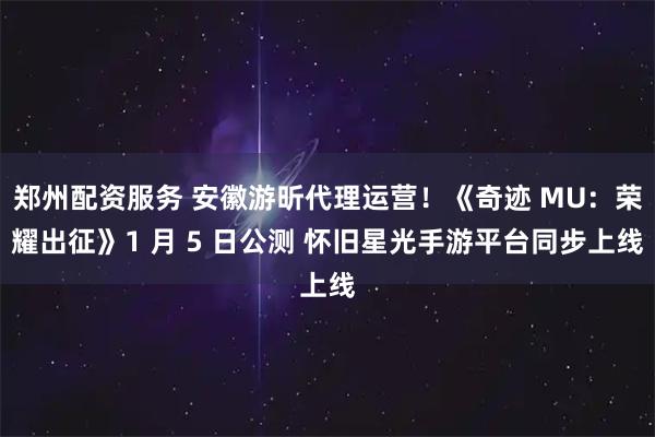 郑州配资服务 安徽游昕代理运营！《奇迹 MU：荣耀出征》1 月 5 日公测 怀旧星光手游平台同步上线